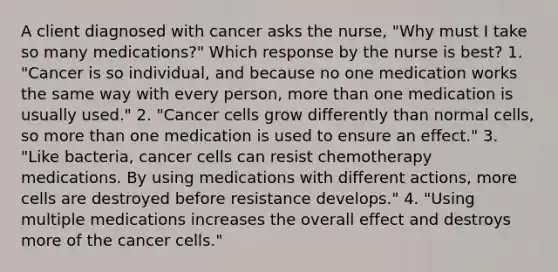 A client diagnosed with cancer asks the nurse, "Why must I take so many medications?" Which response by the nurse is best? 1. "Cancer is so individual, and because no one medication works the same way with every person, more than one medication is usually used." 2. "Cancer cells grow differently than normal cells, so more than one medication is used to ensure an effect." 3. "Like bacteria, cancer cells can resist chemotherapy medications. By using medications with different actions, more cells are destroyed before resistance develops." 4. "Using multiple medications increases the overall effect and destroys more of the cancer cells."