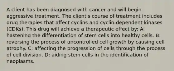 A client has been diagnosed with cancer and will begin aggressive treatment. The client's course of treatment includes drug therapies that affect cyclins and cyclin-dependent kinases (CDKs). This drug will achieve a therapeutic effect by: A: hastening the differentiation of stem cells into healthy cells. B: reversing the process of uncontrolled cell growth by causing cell atrophy. C: affecting the progression of cells through the process of cell division. D: aiding stem cells in the identification of neoplasms.