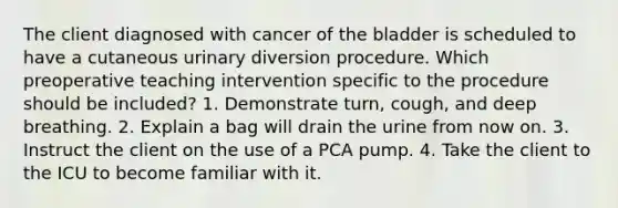 The client diagnosed with cancer of the bladder is scheduled to have a cutaneous urinary diversion procedure. Which preoperative teaching intervention specific to the procedure should be included? 1. Demonstrate turn, cough, and deep breathing. 2. Explain a bag will drain the urine from now on. 3. Instruct the client on the use of a PCA pump. 4. Take the client to the ICU to become familiar with it.