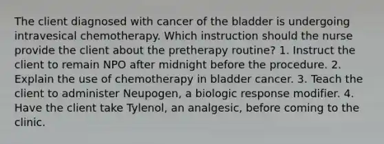 The client diagnosed with cancer of the bladder is undergoing intravesical chemotherapy. Which instruction should the nurse provide the client about the pretherapy routine? 1. Instruct the client to remain NPO after midnight before the procedure. 2. Explain the use of chemotherapy in bladder cancer. 3. Teach the client to administer Neupogen, a biologic response modifier. 4. Have the client take Tylenol, an analgesic, before coming to the clinic.