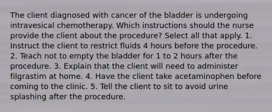 The client diagnosed with cancer of the bladder is undergoing intravesical chemotherapy. Which instructions should the nurse provide the client about the procedure? Select all that apply. 1. Instruct the client to restrict fluids 4 hours before the procedure. 2. Teach not to empty the bladder for 1 to 2 hours after the procedure. 3. Explain that the client will need to administer filgrastim at home. 4. Have the client take acetaminophen before coming to the clinic. 5. Tell the client to sit to avoid urine splashing after the procedure.