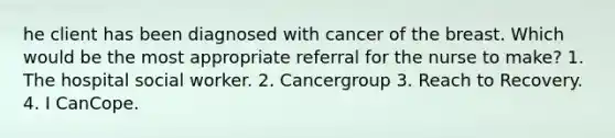 he client has been diagnosed with cancer of the breast. Which would be the most appropriate referral for the nurse to make? 1. The hospital social worker. 2. Cancergroup 3. Reach to Recovery. 4. I CanCope.