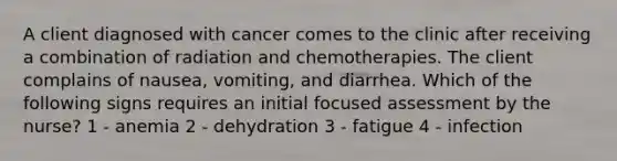 A client diagnosed with cancer comes to the clinic after receiving a combination of radiation and chemotherapies. The client complains of nausea, vomiting, and diarrhea. Which of the following signs requires an initial focused assessment by the nurse? 1 - anemia 2 - dehydration 3 - fatigue 4 - infection