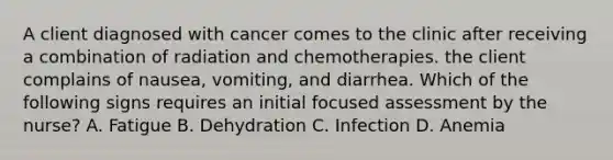 A client diagnosed with cancer comes to the clinic after receiving a combination of radiation and chemotherapies. the client complains of nausea, vomiting, and diarrhea. Which of the following signs requires an initial focused assessment by the nurse? A. Fatigue B. Dehydration C. Infection D. Anemia