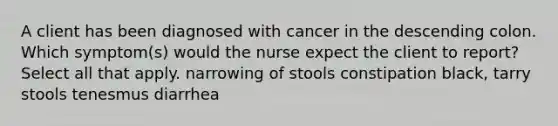 A client has been diagnosed with cancer in the descending colon. Which symptom(s) would the nurse expect the client to report? Select all that apply. narrowing of stools constipation black, tarry stools tenesmus diarrhea