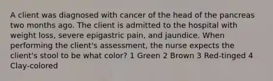 A client was diagnosed with cancer of the head of the pancreas two months ago. The client is admitted to the hospital with weight loss, severe epigastric pain, and jaundice. When performing the client's assessment, the nurse expects the client's stool to be what color? 1 Green 2 Brown 3 Red-tinged 4 Clay-colored