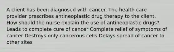 A client has been diagnosed with cancer. The health care provider prescribes antineoplastic drug therapy to the client. How should the nurse explain the use of antineoplastic drugs? Leads to complete cure of cancer Complete relief of symptoms of cancer Destroys only cancerous cells Delays spread of cancer to other sites