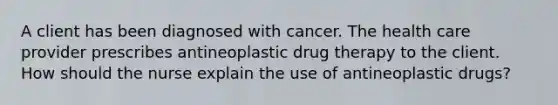 A client has been diagnosed with cancer. The health care provider prescribes antineoplastic drug therapy to the client. How should the nurse explain the use of antineoplastic drugs?