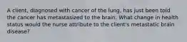 A client, diagnosed with cancer of the lung, has just been told the cancer has metastasized to the brain. What change in health status would the nurse attribute to the client's metastatic brain disease?