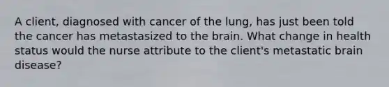 A client, diagnosed with cancer of the lung, has just been told the cancer has metastasized to the brain. What change in health status would the nurse attribute to the client's metastatic brain disease?