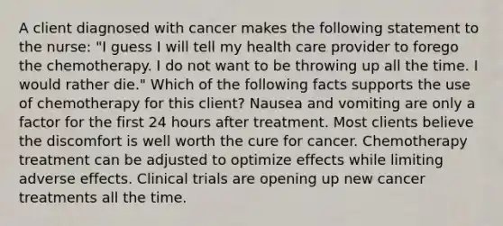 A client diagnosed with cancer makes the following statement to the nurse: "I guess I will tell my health care provider to forego the chemotherapy. I do not want to be throwing up all the time. I would rather die." Which of the following facts supports the use of chemotherapy for this client? Nausea and vomiting are only a factor for the first 24 hours after treatment. Most clients believe the discomfort is well worth the cure for cancer. Chemotherapy treatment can be adjusted to optimize effects while limiting adverse effects. Clinical trials are opening up new cancer treatments all the time.