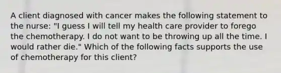 A client diagnosed with cancer makes the following statement to the nurse: "I guess I will tell my health care provider to forego the chemotherapy. I do not want to be throwing up all the time. I would rather die." Which of the following facts supports the use of chemotherapy for this client?