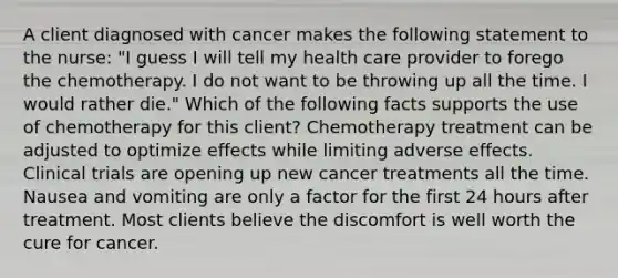 A client diagnosed with cancer makes the following statement to the nurse: "I guess I will tell my health care provider to forego the chemotherapy. I do not want to be throwing up all the time. I would rather die." Which of the following facts supports the use of chemotherapy for this client? Chemotherapy treatment can be adjusted to optimize effects while limiting adverse effects. Clinical trials are opening up new cancer treatments all the time. Nausea and vomiting are only a factor for the first 24 hours after treatment. Most clients believe the discomfort is well worth the cure for cancer.