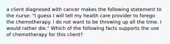 a client diagnosed with cancer makes the following statement to the nurse: "I guess I will tell my health care provider to forego the chemotherapy. i do not want to be throwing up all the time. I would rather die." Which of the following facts supports the use of chemotherapy for this client?