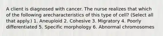 A client is diagnosed with cancer. The nurse realizes that which of the following arecharacteristics of this type of cell? (Select all that apply.) 1. Aneuploid 2. Cohesive 3. Migratory 4. Poorly differentiated 5. Specific morphology 6. Abnormal chromosomes