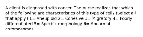 A client is diagnosed with cancer. The nurse realizes that which of the following are characteristics of this type of cell? (Select all that apply.) 1= Aneuploid 2= Cohesive 3= Migratory 4= Poorly differentiated 5= Specific morphology 6= Abnormal chromosomes