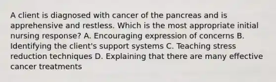 A client is diagnosed with cancer of the pancreas and is apprehensive and restless. Which is the most appropriate initial nursing response? A. Encouraging expression of concerns B. Identifying the client's support systems C. Teaching stress reduction techniques D. Explaining that there are many effective cancer treatments