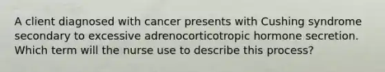 A client diagnosed with cancer presents with Cushing syndrome secondary to excessive adrenocorticotropic hormone secretion. Which term will the nurse use to describe this process?