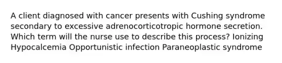 A client diagnosed with cancer presents with Cushing syndrome secondary to excessive adrenocorticotropic hormone secretion. Which term will the nurse use to describe this process? Ionizing Hypocalcemia Opportunistic infection Paraneoplastic syndrome