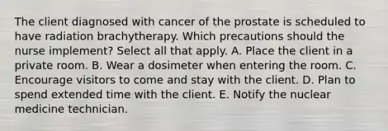 The client diagnosed with cancer of the prostate is scheduled to have radiation brachytherapy. Which precautions should the nurse implement? Select all that apply. A. Place the client in a private room. B. Wear a dosimeter when entering the room. C. Encourage visitors to come and stay with the client. D. Plan to spend extended time with the client. E. Notify the nuclear medicine technician.