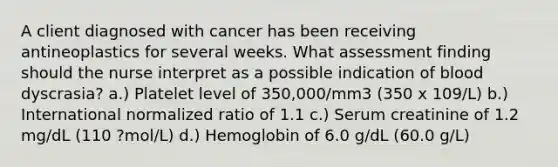 A client diagnosed with cancer has been receiving antineoplastics for several weeks. What assessment finding should the nurse interpret as a possible indication of blood dyscrasia? a.) Platelet level of 350,000/mm3 (350 x 109/L) b.) International normalized ratio of 1.1 c.) Serum creatinine of 1.2 mg/dL (110 ?mol/L) d.) Hemoglobin of 6.0 g/dL (60.0 g/L)