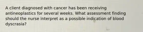 A client diagnosed with cancer has been receiving antineoplastics for several weeks. What assessment finding should the nurse interpret as a possible indication of blood dyscrasia?