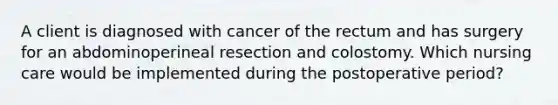 A client is diagnosed with cancer of the rectum and has surgery for an abdominoperineal resection and colostomy. Which nursing care would be implemented during the postoperative period?