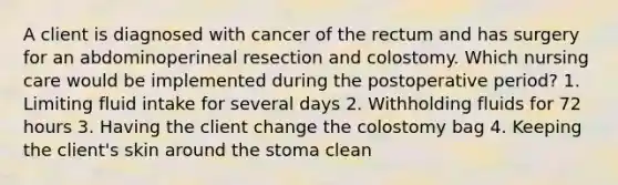 A client is diagnosed with cancer of the rectum and has surgery for an abdominoperineal resection and colostomy. Which nursing care would be implemented during the postoperative period? 1. Limiting fluid intake for several days 2. Withholding fluids for 72 hours 3. Having the client change the colostomy bag 4. Keeping the client's skin around the stoma clean