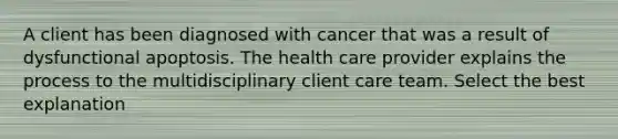 A client has been diagnosed with cancer that was a result of dysfunctional apoptosis. The health care provider explains the process to the multidisciplinary client care team. Select the best explanation