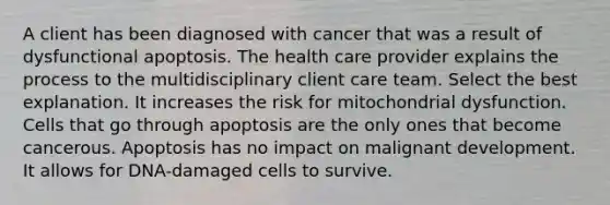 A client has been diagnosed with cancer that was a result of dysfunctional apoptosis. The health care provider explains the process to the multidisciplinary client care team. Select the best explanation. It increases the risk for mitochondrial dysfunction. Cells that go through apoptosis are the only ones that become cancerous. Apoptosis has no impact on malignant development. It allows for DNA-damaged cells to survive.