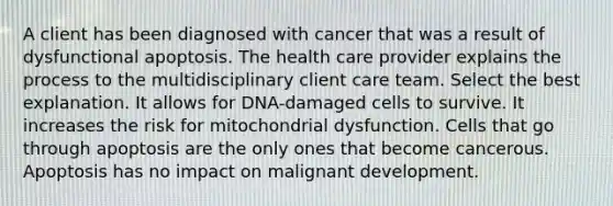 A client has been diagnosed with cancer that was a result of dysfunctional apoptosis. The health care provider explains the process to the multidisciplinary client care team. Select the best explanation. It allows for DNA-damaged cells to survive. It increases the risk for mitochondrial dysfunction. Cells that go through apoptosis are the only ones that become cancerous. Apoptosis has no impact on malignant development.