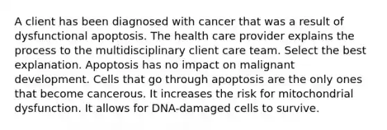 A client has been diagnosed with cancer that was a result of dysfunctional apoptosis. The health care provider explains the process to the multidisciplinary client care team. Select the best explanation. Apoptosis has no impact on malignant development. Cells that go through apoptosis are the only ones that become cancerous. It increases the risk for mitochondrial dysfunction. It allows for DNA-damaged cells to survive.