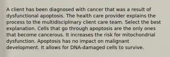 A client has been diagnosed with cancer that was a result of dysfunctional apoptosis. The health care provider explains the process to the multidisciplinary client care team. Select the best explanation. Cells that go through apoptosis are the only ones that become cancerous. It increases the risk for mitochondrial dysfunction. Apoptosis has no impact on malignant development. It allows for DNA-damaged cells to survive.