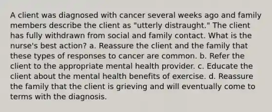 A client was diagnosed with cancer several weeks ago and family members describe the client as "utterly distraught." The client has fully withdrawn from social and family contact. What is the nurse's best action? a. Reassure the client and the family that these types of responses to cancer are common. b. Refer the client to the appropriate mental health provider. c. Educate the client about the mental health benefits of exercise. d. Reassure the family that the client is grieving and will eventually come to terms with the diagnosis.