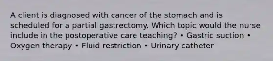 A client is diagnosed with cancer of the stomach and is scheduled for a partial gastrectomy. Which topic would the nurse include in the postoperative care teaching? • Gastric suction • Oxygen therapy • Fluid restriction • Urinary catheter