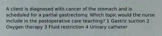 A client is diagnosed with cancer of <a href='https://www.questionai.com/knowledge/kLccSGjkt8-the-stomach' class='anchor-knowledge'>the stomach</a> and is scheduled for a partial gastrectomy. Which topic would the nurse include in the postoperative care teaching? 1 Gastric suction 2 Oxygen therapy 3 Fluid restriction 4 Urinary catheter