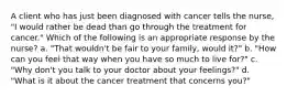 A client who has just been diagnosed with cancer tells the nurse, "I would rather be dead than go through the treatment for cancer." Which of the following is an appropriate response by the nurse? a. "That wouldn't be fair to your family, would it?" b. "How can you feel that way when you have so much to live for?" c. "Why don't you talk to your doctor about your feelings?" d. "What is it about the cancer treatment that concerns you?"