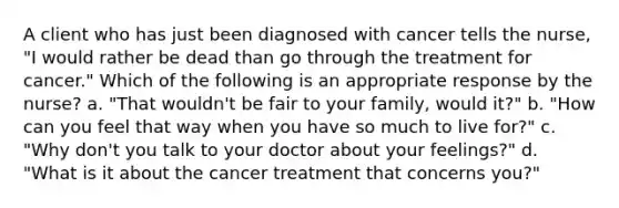 A client who has just been diagnosed with cancer tells the nurse, "I would rather be dead than go through the treatment for cancer." Which of the following is an appropriate response by the nurse? a. "That wouldn't be fair to your family, would it?" b. "How can you feel that way when you have so much to live for?" c. "Why don't you talk to your doctor about your feelings?" d. "What is it about the cancer treatment that concerns you?"