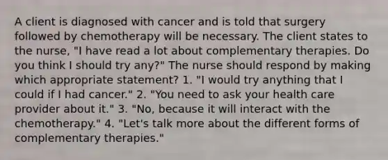 A client is diagnosed with cancer and is told that surgery followed by chemotherapy will be necessary. The client states to the nurse, "I have read a lot about complementary therapies. Do you think I should try any?" The nurse should respond by making which appropriate statement? 1. "I would try anything that I could if I had cancer." 2. "You need to ask your health care provider about it." 3. "No, because it will interact with the chemotherapy." 4. "Let's talk more about the different forms of complementary therapies."