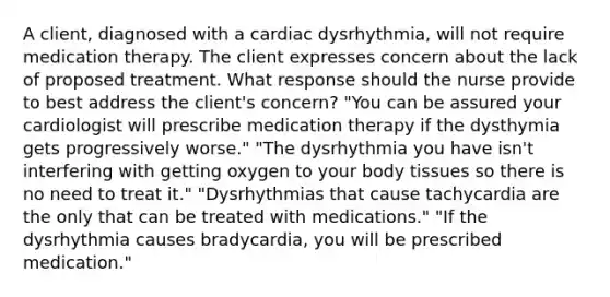 A client, diagnosed with a cardiac dysrhythmia, will not require medication therapy. The client expresses concern about the lack of proposed treatment. What response should the nurse provide to best address the client's concern? "You can be assured your cardiologist will prescribe medication therapy if the dysthymia gets progressively worse." "The dysrhythmia you have isn't interfering with getting oxygen to your body tissues so there is no need to treat it." "Dysrhythmias that cause tachycardia are the only that can be treated with medications." "If the dysrhythmia causes bradycardia, you will be prescribed medication."