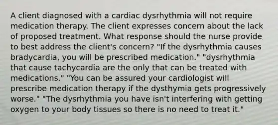 A client diagnosed with a cardiac dysrhythmia will not require medication therapy. The client expresses concern about the lack of proposed treatment. What response should the nurse provide to best address the client's concern? "If the dysrhythmia causes bradycardia, you will be prescribed medication." "dysrhythmia that cause tachycardia are the only that can be treated with medications." "You can be assured your cardiologist will prescribe medication therapy if the dysthymia gets progressively worse." "The dysrhythmia you have isn't interfering with getting oxygen to your body tissues so there is no need to treat it."