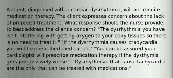 A client, diagnosed with a cardiac dysrhythmia, will not require medication therapy. The client expresses concern about the lack of proposed treatment. What response should the nurse provide to best address the client's concern? "The dysrhythmia you have isn't interfering with getting oxygen to your body tissues so there is no need to treat it." "If the dysrhythmia causes bradycardia, you will be prescribed medication." "You can be assured your cardiologist will prescribe medication therapy if the dysthymia gets progressively worse." "Dysrhythmias that cause tachycardia are the only that can be treated with medications."