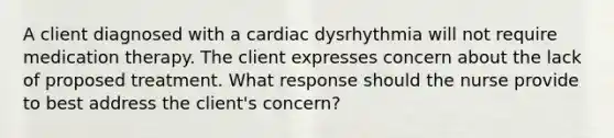 A client diagnosed with a cardiac dysrhythmia will not require medication therapy. The client expresses concern about the lack of proposed treatment. What response should the nurse provide to best address the client's concern?