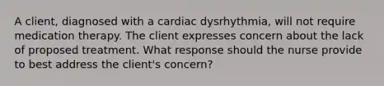 A client, diagnosed with a cardiac dysrhythmia, will not require medication therapy. The client expresses concern about the lack of proposed treatment. What response should the nurse provide to best address the client's concern?