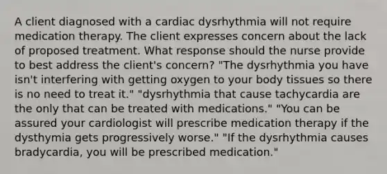 A client diagnosed with a cardiac dysrhythmia will not require medication therapy. The client expresses concern about the lack of proposed treatment. What response should the nurse provide to best address the client's concern? "The dysrhythmia you have isn't interfering with getting oxygen to your body tissues so there is no need to treat it." "dysrhythmia that cause tachycardia are the only that can be treated with medications." "You can be assured your cardiologist will prescribe medication therapy if the dysthymia gets progressively worse." "If the dysrhythmia causes bradycardia, you will be prescribed medication."