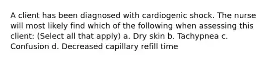 A client has been diagnosed with cardiogenic shock. The nurse will most likely find which of the following when assessing this client: (Select all that apply) a. Dry skin b. Tachypnea c. Confusion d. Decreased capillary refill time