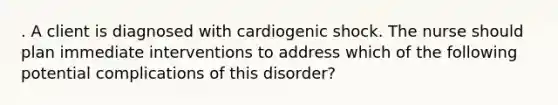 . A client is diagnosed with cardiogenic shock. The nurse should plan immediate interventions to address which of the following potential complications of this disorder?