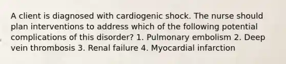 A client is diagnosed with cardiogenic shock. The nurse should plan interventions to address which of the following potential complications of this disorder? 1. Pulmonary embolism 2. Deep vein thrombosis 3. Renal failure 4. Myocardial infarction