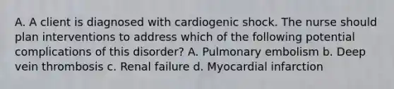 A. A client is diagnosed with cardiogenic shock. The nurse should plan interventions to address which of the following potential complications of this disorder? A. Pulmonary embolism b. Deep vein thrombosis c. Renal failure d. Myocardial infarction