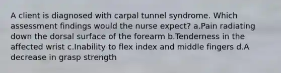 A client is diagnosed with carpal tunnel syndrome. Which assessment findings would the nurse expect? a.Pain radiating down the dorsal surface of the forearm b.Tenderness in the affected wrist c.Inability to flex index and middle fingers d.A decrease in grasp strength